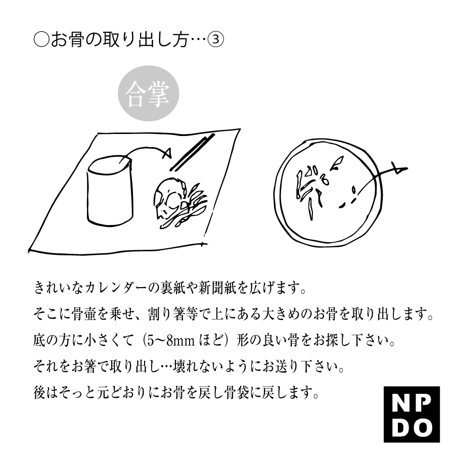 綺麗なカレンダーの裏紙や新聞紙を広げます。 そこに骨壺を乗せ、割りばし等で大きな骨を紙に乗せます。 底の方に小さくて(5〜8mmほど)形の良いお骨をお探しください。 それをお箸でそっと取り出し…壊れないように置きます。 あとはそっと元どおりにお骨を骨壺に戻し、お骨袋に入れましょう。